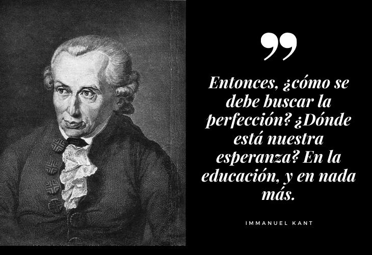 Frases Célebres Immanuel Kant Entonces, ¿cómo se debe buscar la perfección? ¿Dónde está nuestra esperanza? En la educación, y en nada más.